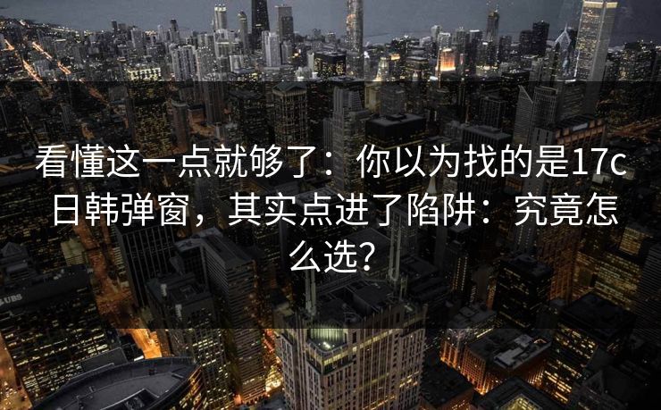 看懂这一点就够了：你以为找的是17c日韩弹窗，其实点进了陷阱：究竟怎么选？