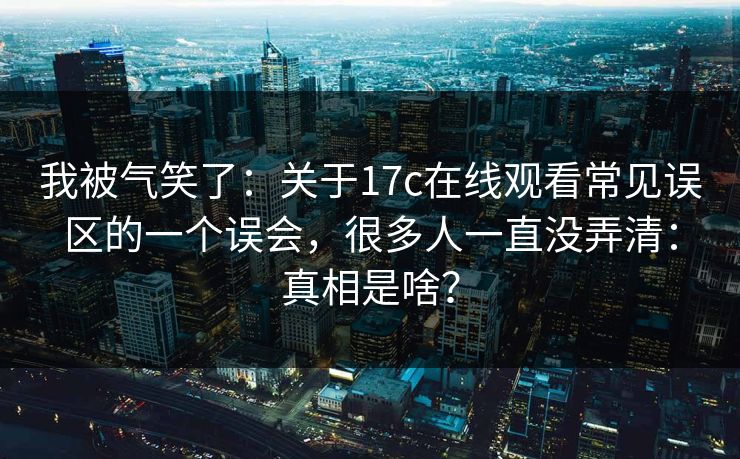 我被气笑了：关于17c在线观看常见误区的一个误会，很多人一直没弄清：真相是啥？