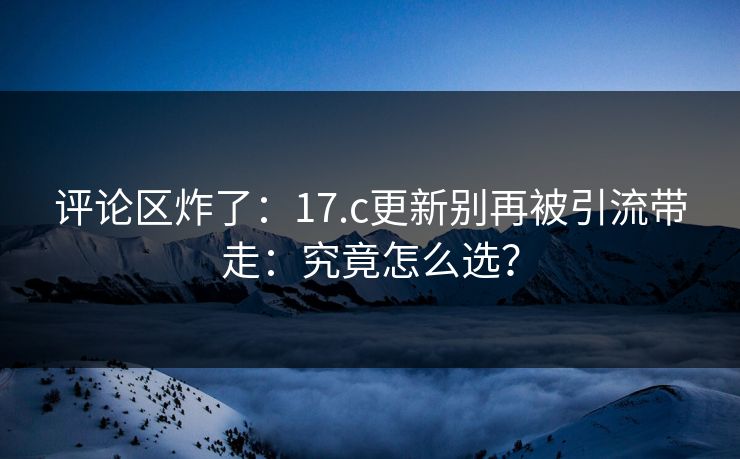 评论区炸了：17.c更新别再被引流带走：究竟怎么选？