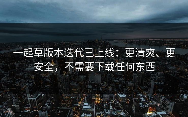 一起草版本迭代已上线：更清爽、更安全，不需要下载任何东西