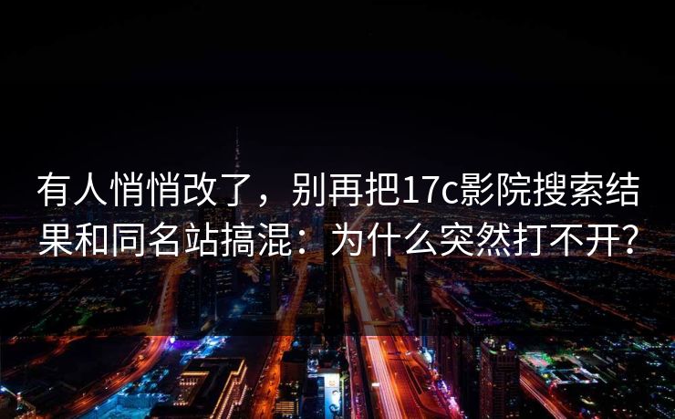 有人悄悄改了，别再把17c影院搜索结果和同名站搞混：为什么突然打不开？