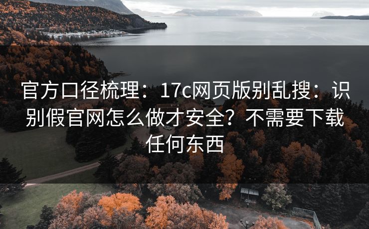 官方口径梳理：17c网页版别乱搜：识别假官网怎么做才安全？不需要下载任何东西