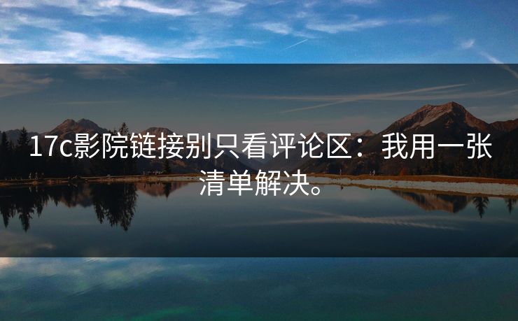 17c影院链接别只看评论区：我用一张清单解决。