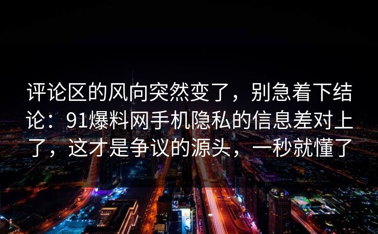 评论区的风向突然变了，别急着下结论：91爆料网手机隐私的信息差对上了，这才是争议的源头，一秒就懂了