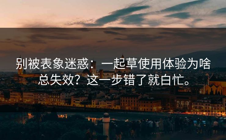 别被表象迷惑：一起草使用体验为啥总失效？这一步错了就白忙。