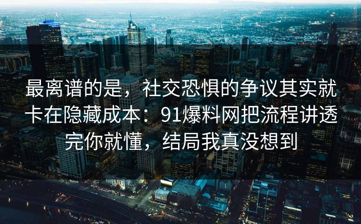最离谱的是，社交恐惧的争议其实就卡在隐藏成本：91爆料网把流程讲透完你就懂，结局我真没想到