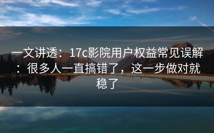 一文讲透：17c影院用户权益常见误解：很多人一直搞错了，这一步做对就稳了
