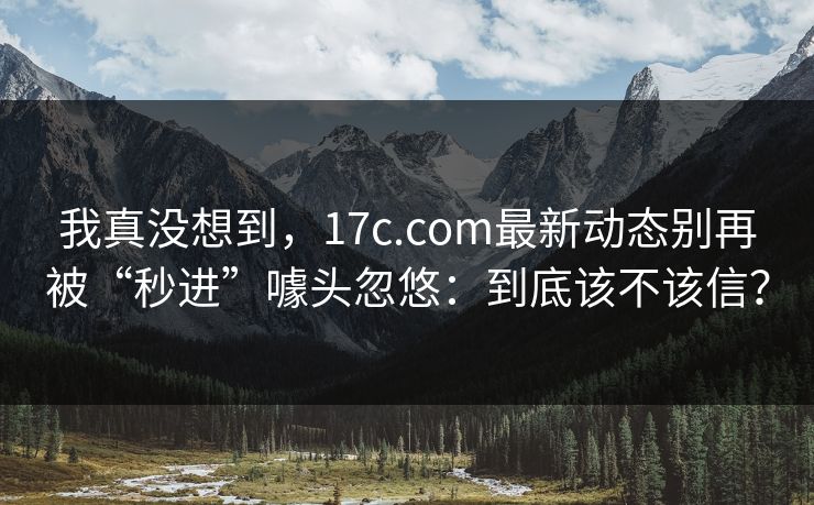 我真没想到，17c.com最新动态别再被“秒进”噱头忽悠：到底该不该信？