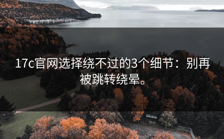 17c官网选择绕不过的3个细节：别再被跳转绕晕。