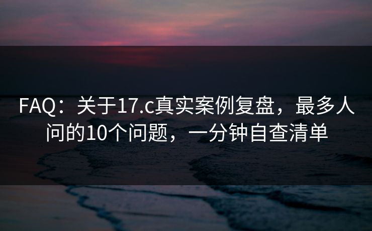 FAQ：关于17.c真实案例复盘，最多人问的10个问题，一分钟自查清单