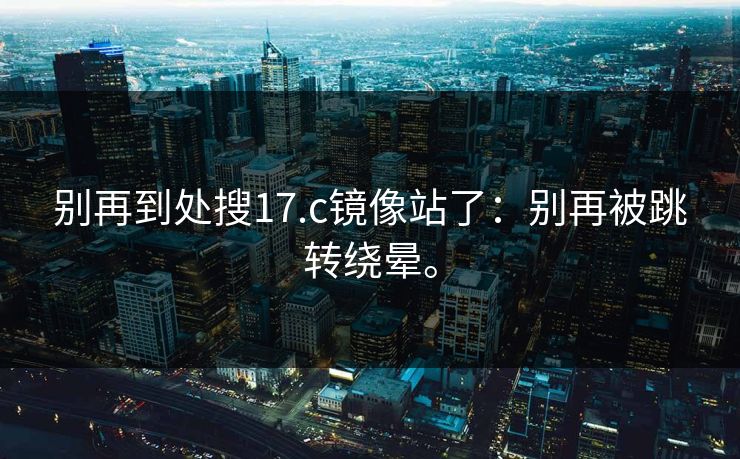 别再到处搜17.c镜像站了：别再被跳转绕晕。