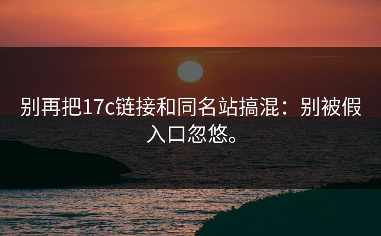 别再把17c链接和同名站搞混：别被假入口忽悠。