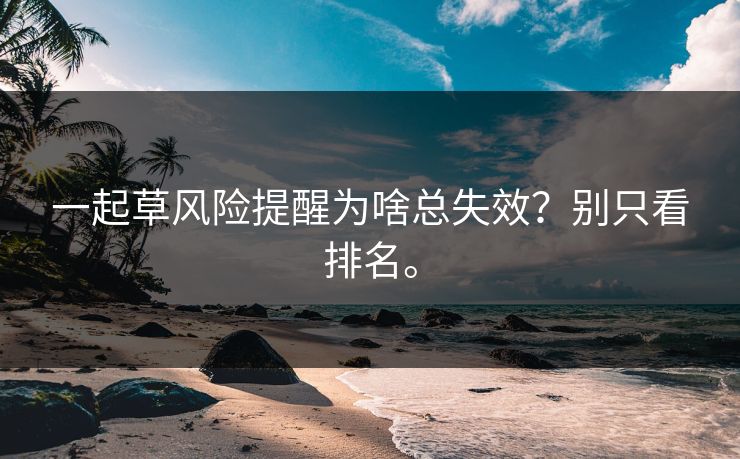 一起草风险提醒为啥总失效？别只看排名。