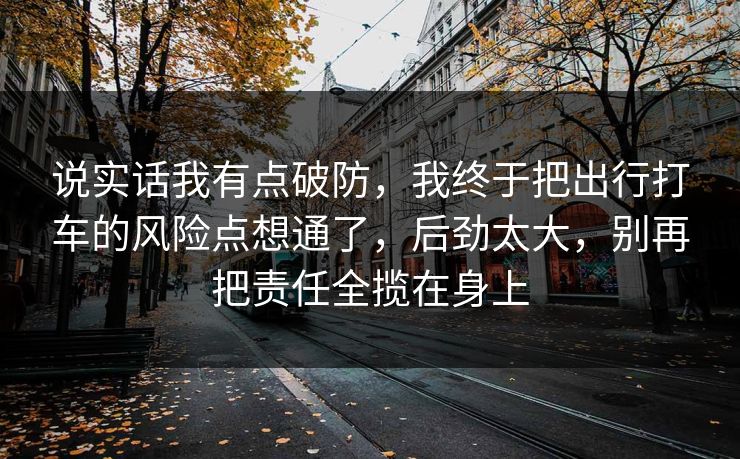 说实话我有点破防，我终于把出行打车的风险点想通了，后劲太大，别再把责任全揽在身上