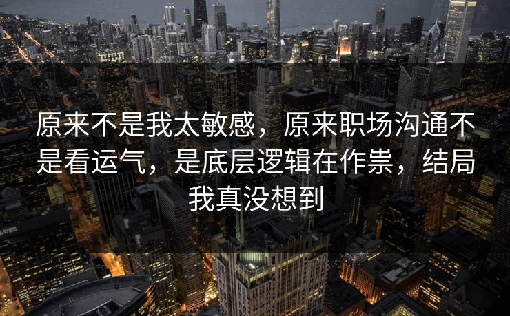 原来不是我太敏感，原来职场沟通不是看运气，是底层逻辑在作祟，结局我真没想到