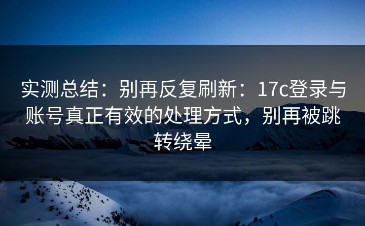 实测总结：别再反复刷新：17c登录与账号真正有效的处理方式，别再被跳转绕晕
