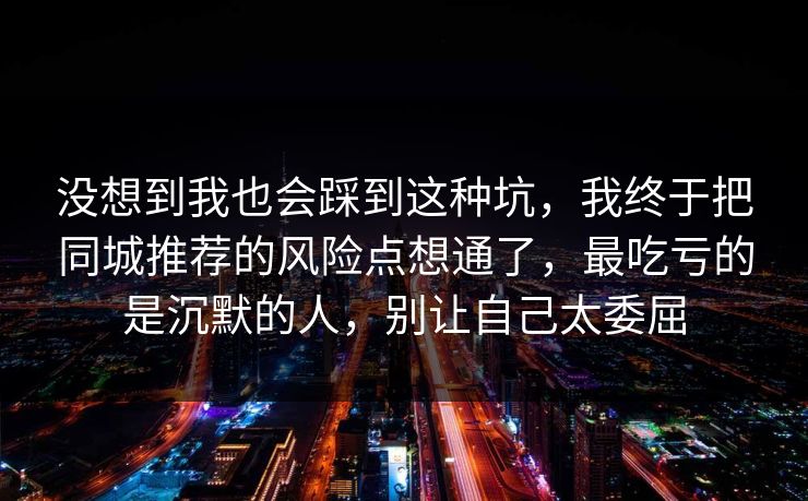 没想到我也会踩到这种坑，我终于把同城推荐的风险点想通了，最吃亏的是沉默的人，别让自己太委屈