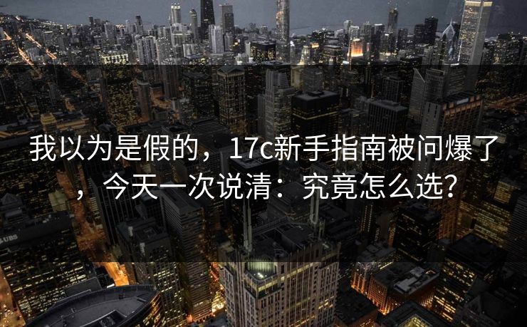 我以为是假的,17c新手指南被问爆了,今天一次说清:究竟怎么选? 我以为是假的,17c新手指南被问爆了,今天一次说清:究竟怎么选?