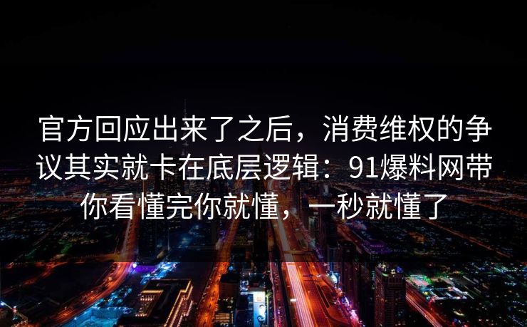 官方回应出来了之后，消费维权的争议其实就卡在底层逻辑：91爆料网带你看懂完你就懂，一秒就懂了