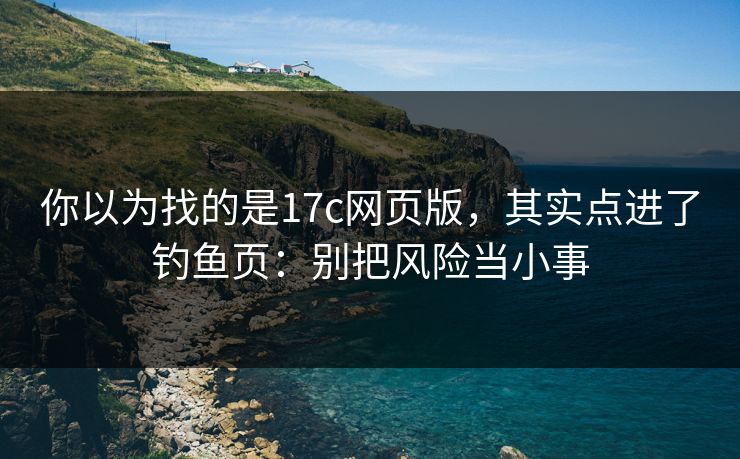 你以为找的是17c网页版，其实点进了钓鱼页：别把风险当小事