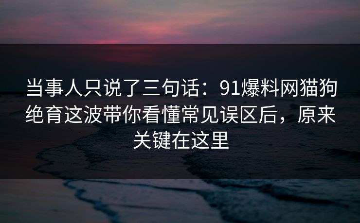 当事人只说了三句话：91爆料网猫狗绝育这波带你看懂常见误区后，原来关键在这里