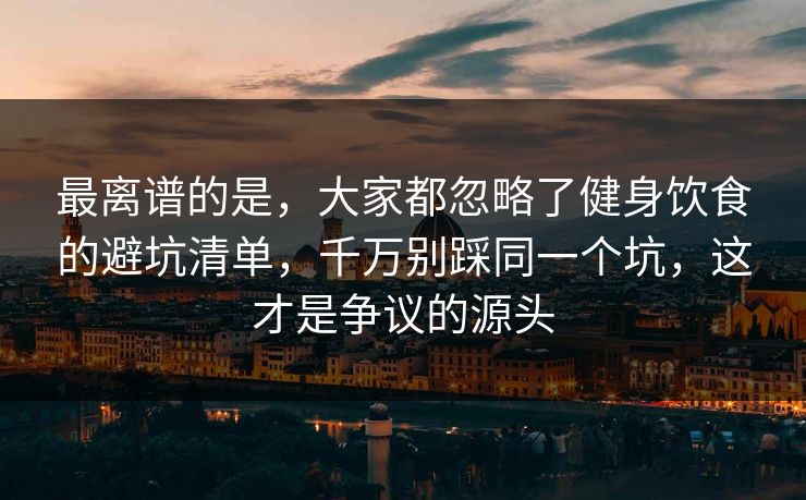 最离谱的是，大家都忽略了健身饮食的避坑清单，千万别踩同一个坑，这才是争议的源头