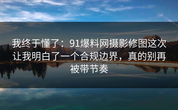 我终于懂了：91爆料网摄影修图这次让我明白了一个合规边界，真的别再被带节奏