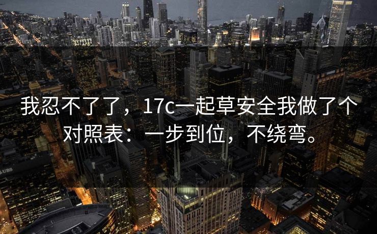 我忍不了了，17c一起草安全我做了个对照表：一步到位，不绕弯。