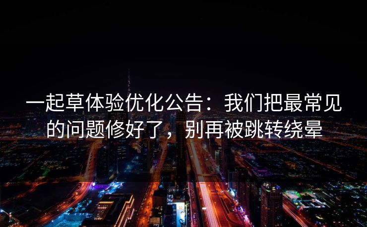 一起草体验优化公告：我们把最常见的问题修好了，别再被跳转绕晕
