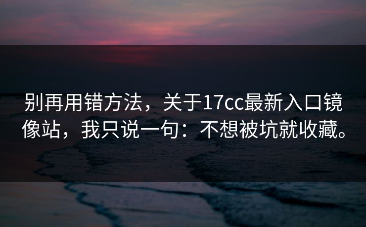 别再用错方法，关于17cc最新入口镜像站，我只说一句：不想被坑就收藏。
