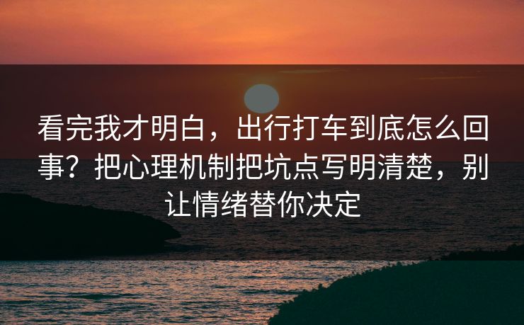 看完我才明白，出行打车到底怎么回事？把心理机制把坑点写明清楚，别让情绪替你决定