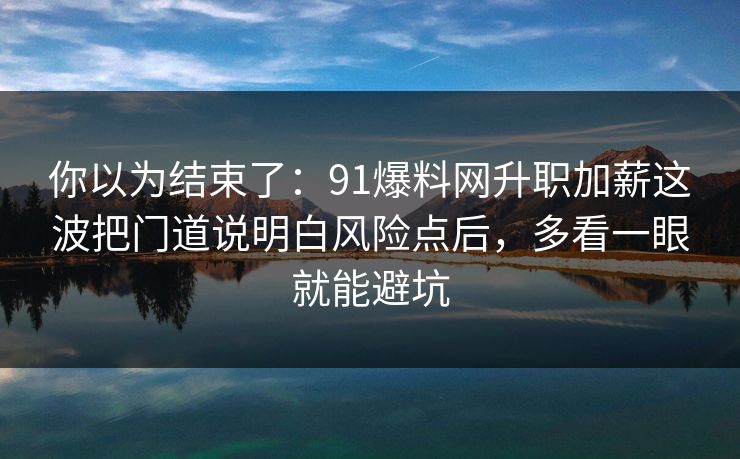 你以为结束了：91爆料网升职加薪这波把门道说明白风险点后，多看一眼就能避坑