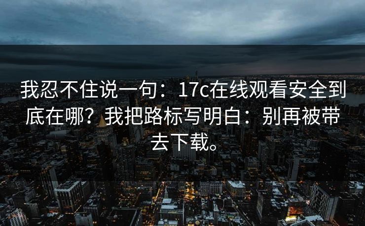 我忍不住说一句:17c在线观看安全到底在哪?我把路标写明白:别再被带去下载。 我忍不住说一句:17c在线观看安全到底在哪?我把路标写明白:别再被带去下载。