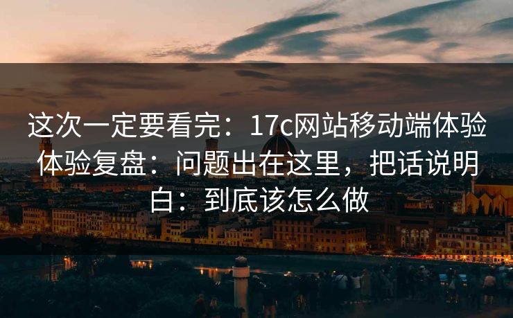 这次一定要看完:17c网站移动端体验体验复盘:问题出在这里,把话说明白:到底该怎么做 这次一定要看完:17c网站移动端体验体验复盘:问题出在这里,把话说明白:到底该怎么做