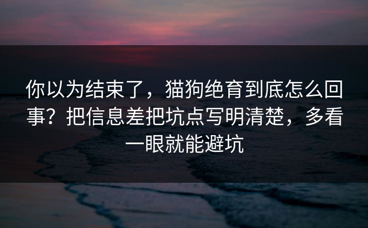 你以为结束了，猫狗绝育到底怎么回事？把信息差把坑点写明清楚，多看一眼就能避坑