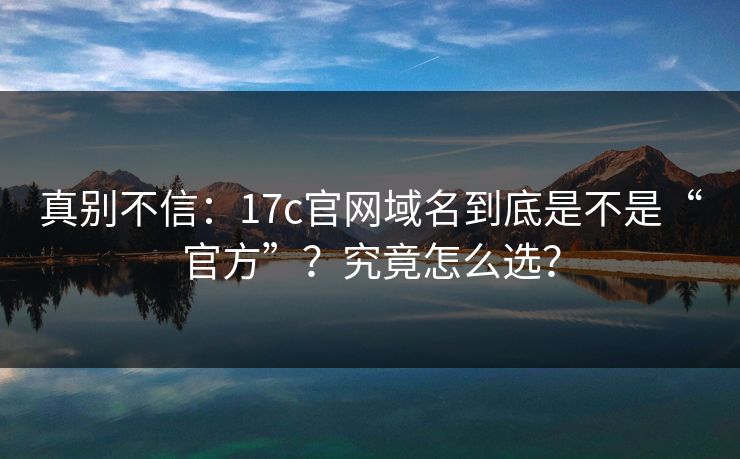 真别不信：17c官网域名到底是不是“官方”？究竟怎么选？