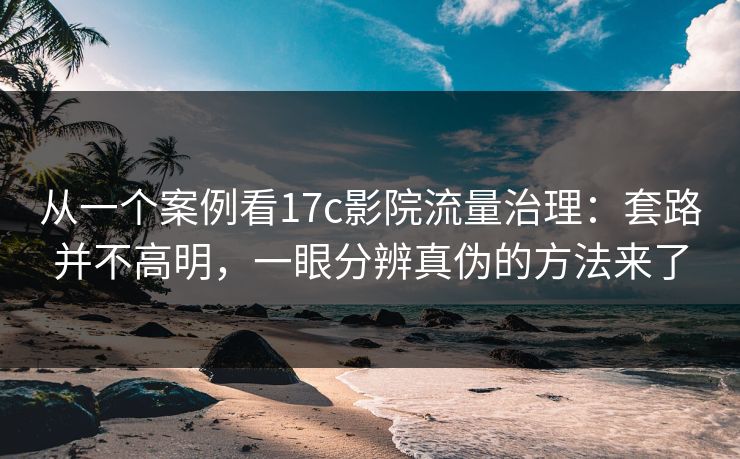 从一个案例看17c影院流量治理：套路并不高明，一眼分辨真伪的方法来了