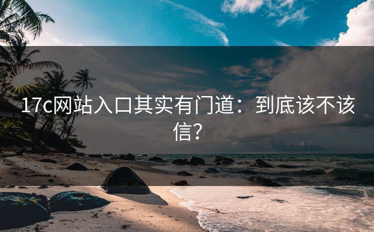 17c网站入口其实有门道：到底该不该信？