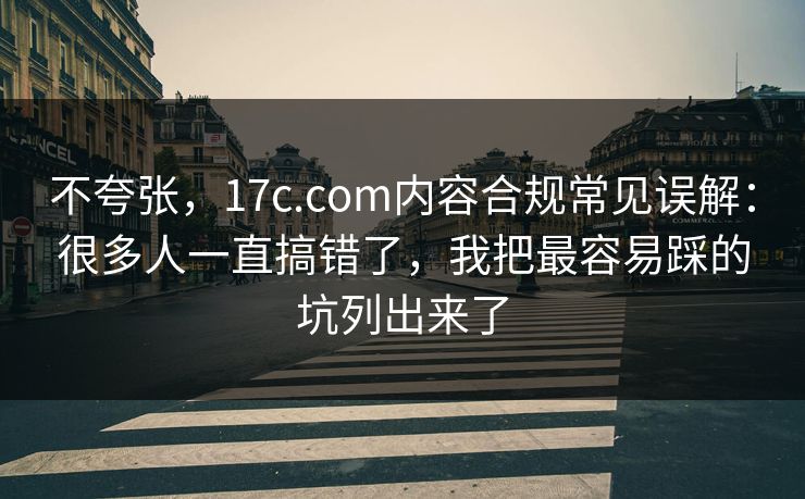 不夸张，17c.com内容合规常见误解：很多人一直搞错了，我把最容易踩的坑列出来了