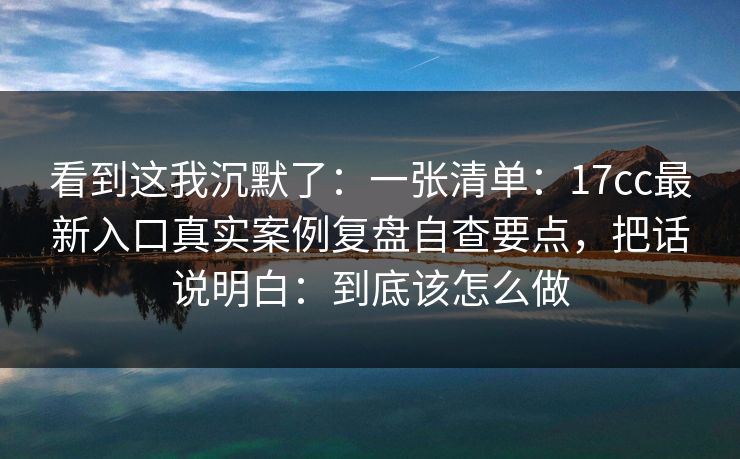 看到这我沉默了：一张清单：17cc最新入口真实案例复盘自查要点，把话说明白：到底该怎么做
