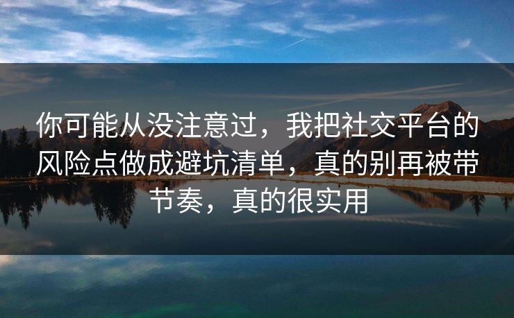 你可能从没注意过，我把社交平台的风险点做成避坑清单，真的别再被带节奏，真的很实用