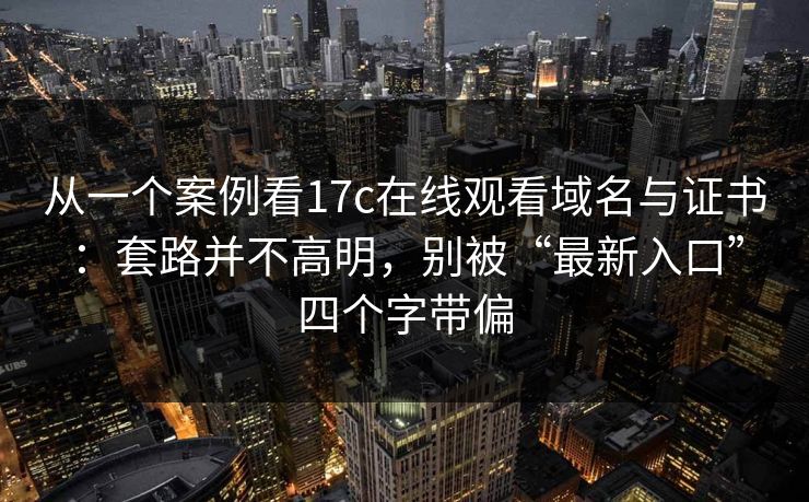 从一个案例看17c在线观看域名与证书：套路并不高明，别被“最新入口”四个字带偏