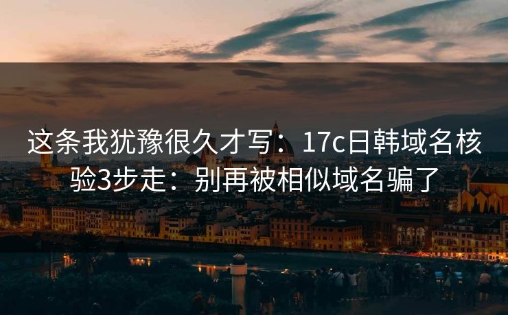这条我犹豫很久才写：17c日韩域名核验3步走：别再被相似域名骗了