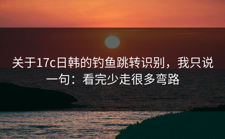 关于17c日韩的钓鱼跳转识别，我只说一句：看完少走很多弯路