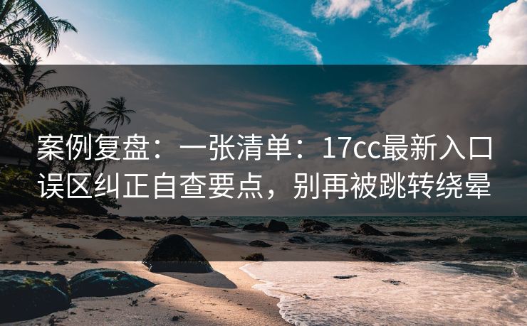 案例复盘：一张清单：17cc最新入口误区纠正自查要点，别再被跳转绕晕