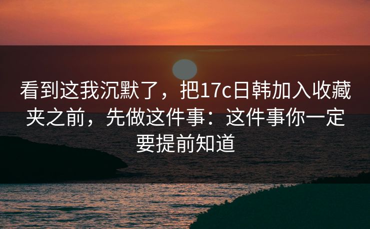 看到这我沉默了，把17c日韩加入收藏夹之前，先做这件事：这件事你一定要提前知道
