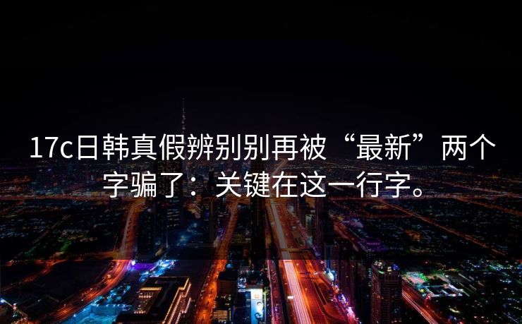 17c日韩真假辨别别再被“最新”两个字骗了:关键在这一行字。 17c日韩真假辨别别再被“最新”两个字骗了:关键在这一行字。
