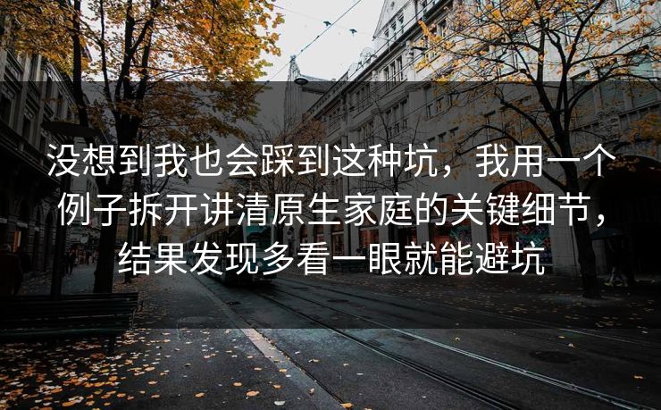 没想到我也会踩到这种坑，我用一个例子拆开讲清原生家庭的关键细节，结果发现多看一眼就能避坑