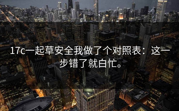 17c一起草安全我做了个对照表：这一步错了就白忙。
