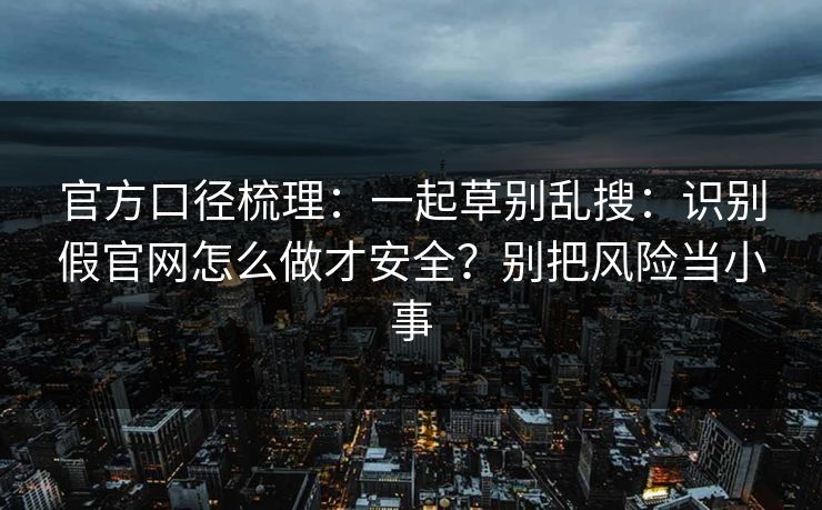 官方口径梳理:一起草别乱搜:识别假官网怎么做才安全?别把风险当小事 官方口径梳理:一起草别乱搜:识别假官网怎么做才安全?别把风险当小事